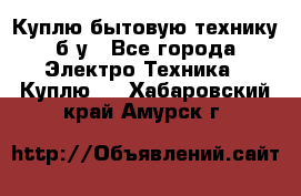 Куплю бытовую технику б/у - Все города Электро-Техника » Куплю   . Хабаровский край,Амурск г.